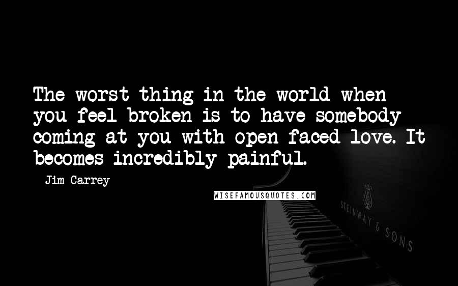 Jim Carrey Quotes: The worst thing in the world when you feel broken is to have somebody coming at you with open-faced love. It becomes incredibly painful.