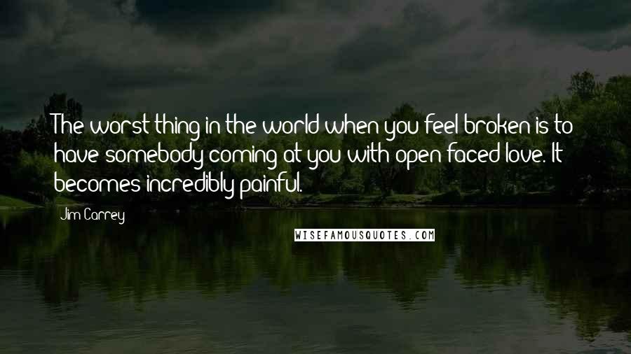 Jim Carrey Quotes: The worst thing in the world when you feel broken is to have somebody coming at you with open-faced love. It becomes incredibly painful.