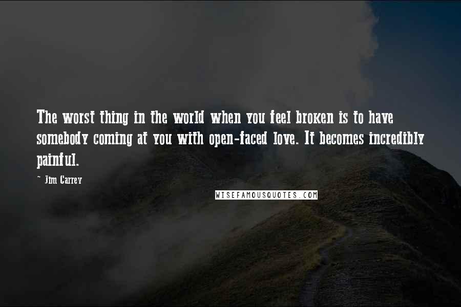 Jim Carrey Quotes: The worst thing in the world when you feel broken is to have somebody coming at you with open-faced love. It becomes incredibly painful.