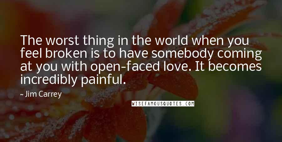 Jim Carrey Quotes: The worst thing in the world when you feel broken is to have somebody coming at you with open-faced love. It becomes incredibly painful.