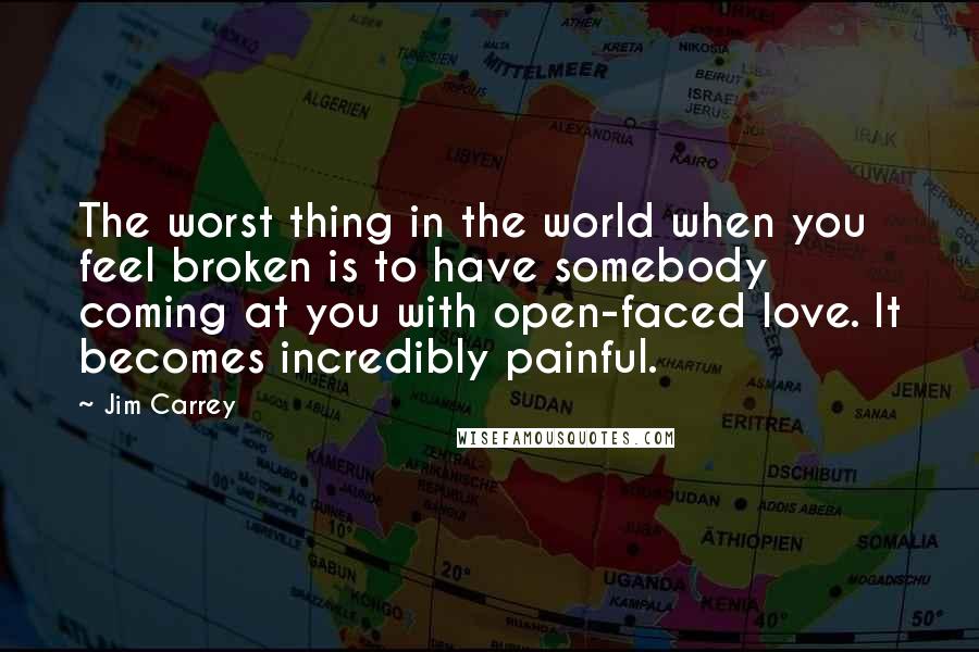 Jim Carrey Quotes: The worst thing in the world when you feel broken is to have somebody coming at you with open-faced love. It becomes incredibly painful.