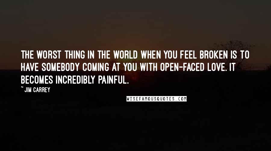 Jim Carrey Quotes: The worst thing in the world when you feel broken is to have somebody coming at you with open-faced love. It becomes incredibly painful.