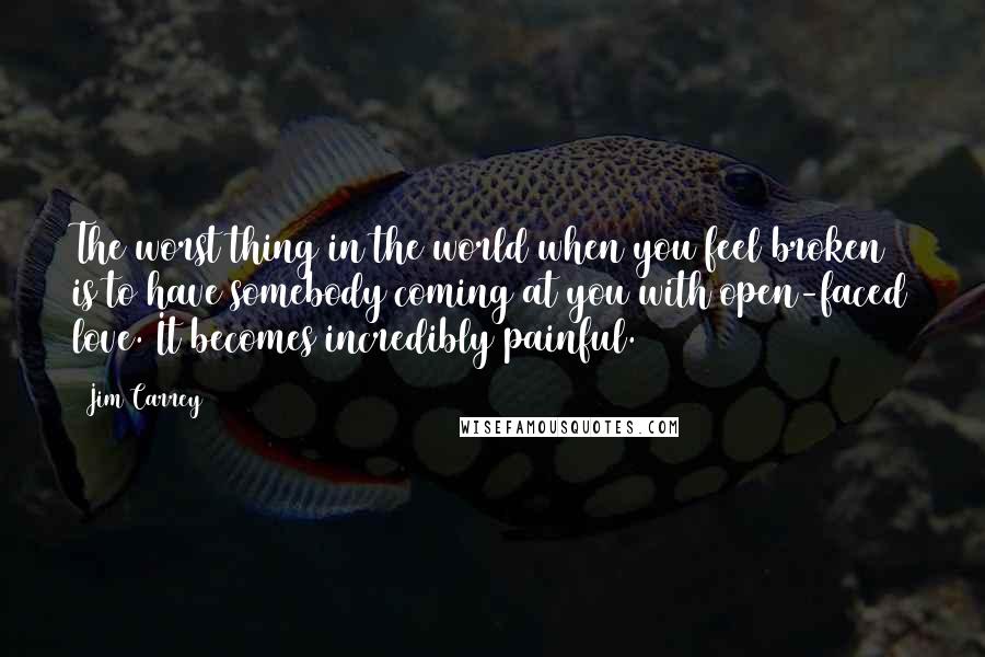 Jim Carrey Quotes: The worst thing in the world when you feel broken is to have somebody coming at you with open-faced love. It becomes incredibly painful.