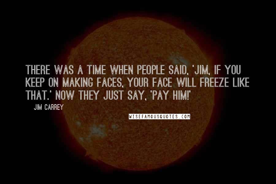 Jim Carrey Quotes: There was a time when people said, 'Jim, if you keep on making faces, your face will freeze like that.' Now they just say, 'Pay him!'