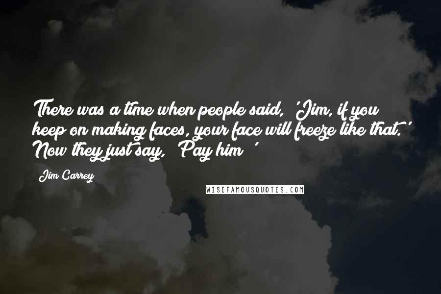 Jim Carrey Quotes: There was a time when people said, 'Jim, if you keep on making faces, your face will freeze like that.' Now they just say, 'Pay him!'