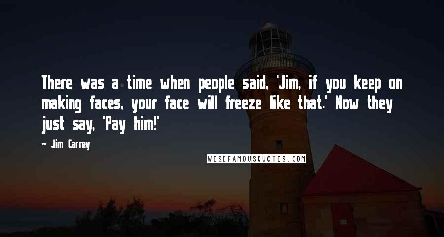 Jim Carrey Quotes: There was a time when people said, 'Jim, if you keep on making faces, your face will freeze like that.' Now they just say, 'Pay him!'