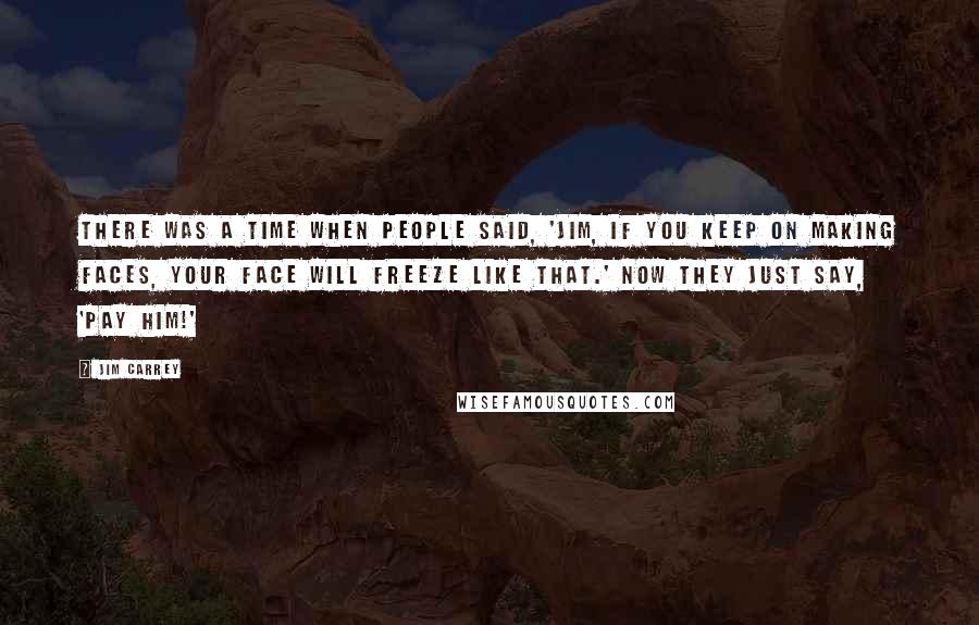 Jim Carrey Quotes: There was a time when people said, 'Jim, if you keep on making faces, your face will freeze like that.' Now they just say, 'Pay him!'
