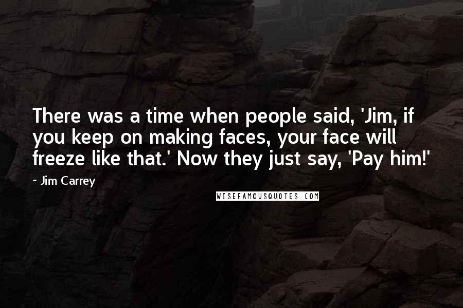 Jim Carrey Quotes: There was a time when people said, 'Jim, if you keep on making faces, your face will freeze like that.' Now they just say, 'Pay him!'