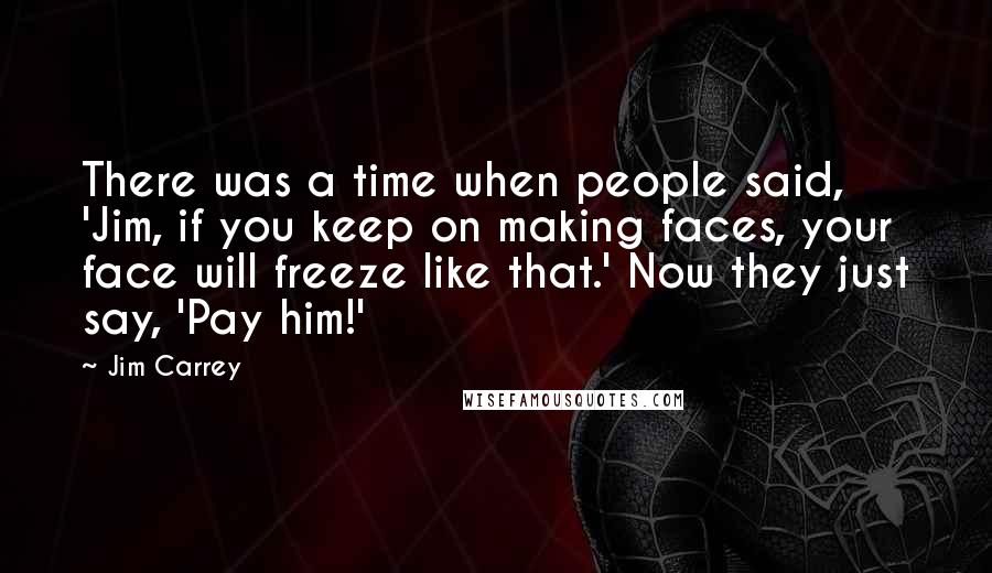 Jim Carrey Quotes: There was a time when people said, 'Jim, if you keep on making faces, your face will freeze like that.' Now they just say, 'Pay him!'