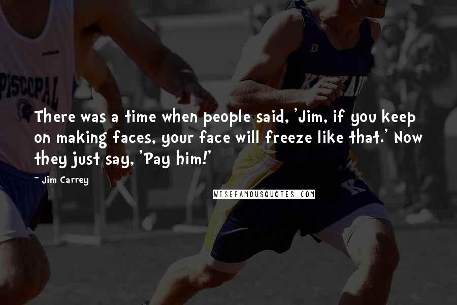 Jim Carrey Quotes: There was a time when people said, 'Jim, if you keep on making faces, your face will freeze like that.' Now they just say, 'Pay him!'