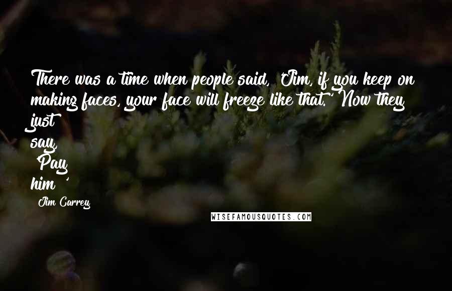 Jim Carrey Quotes: There was a time when people said, 'Jim, if you keep on making faces, your face will freeze like that.' Now they just say, 'Pay him!'