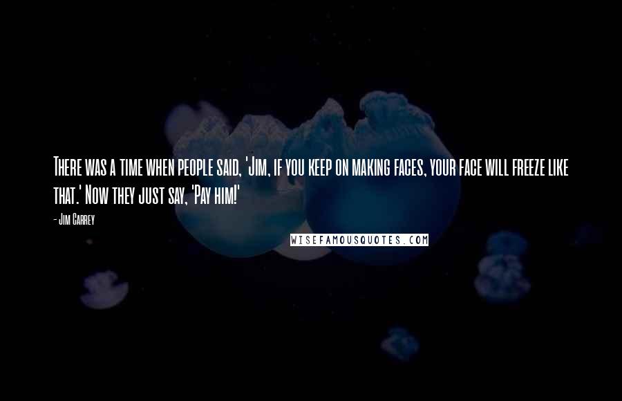 Jim Carrey Quotes: There was a time when people said, 'Jim, if you keep on making faces, your face will freeze like that.' Now they just say, 'Pay him!'