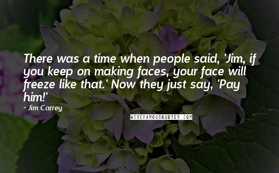 Jim Carrey Quotes: There was a time when people said, 'Jim, if you keep on making faces, your face will freeze like that.' Now they just say, 'Pay him!'