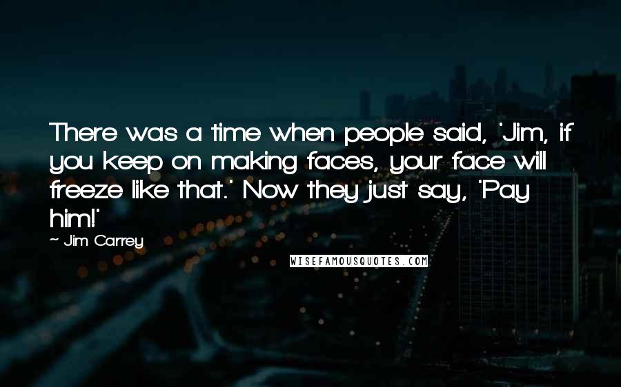 Jim Carrey Quotes: There was a time when people said, 'Jim, if you keep on making faces, your face will freeze like that.' Now they just say, 'Pay him!'