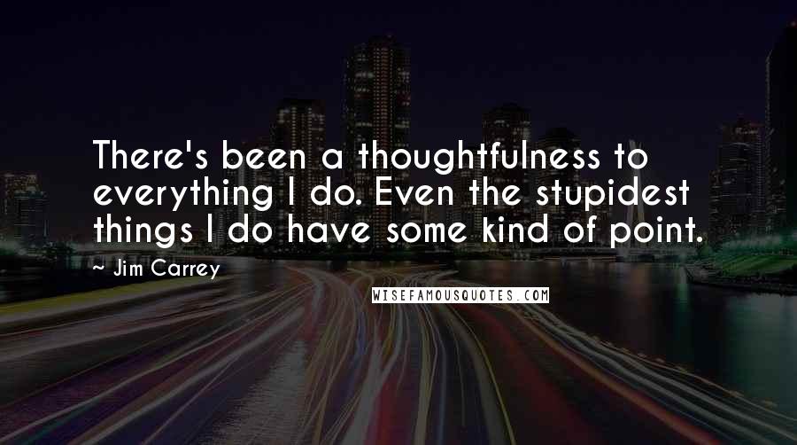 Jim Carrey Quotes: There's been a thoughtfulness to everything I do. Even the stupidest things I do have some kind of point.