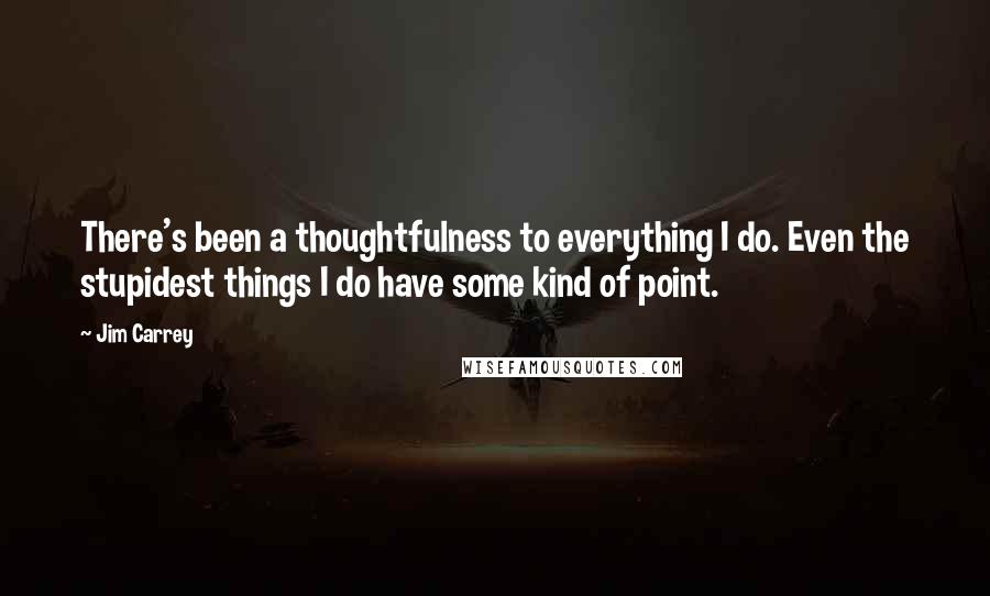 Jim Carrey Quotes: There's been a thoughtfulness to everything I do. Even the stupidest things I do have some kind of point.