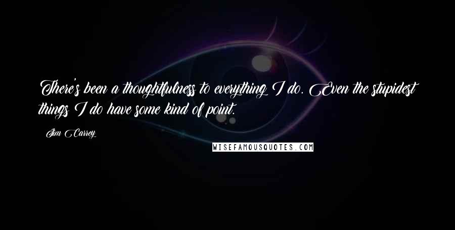 Jim Carrey Quotes: There's been a thoughtfulness to everything I do. Even the stupidest things I do have some kind of point.