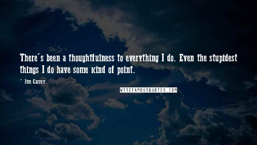 Jim Carrey Quotes: There's been a thoughtfulness to everything I do. Even the stupidest things I do have some kind of point.