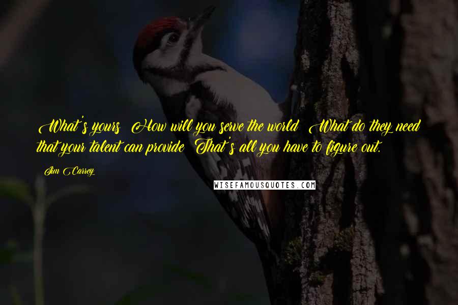 Jim Carrey Quotes: What's yours? How will you serve the world? What do they need that your talent can provide? That's all you have to figure out.