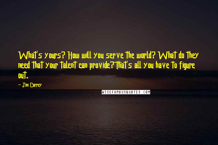 Jim Carrey Quotes: What's yours? How will you serve the world? What do they need that your talent can provide? That's all you have to figure out.