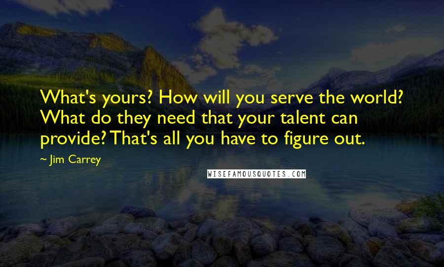 Jim Carrey Quotes: What's yours? How will you serve the world? What do they need that your talent can provide? That's all you have to figure out.