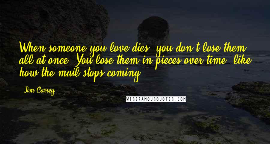 Jim Carrey Quotes: When someone you love dies, you don't lose them all at once. You lose them in pieces over time, like how the mail stops coming.