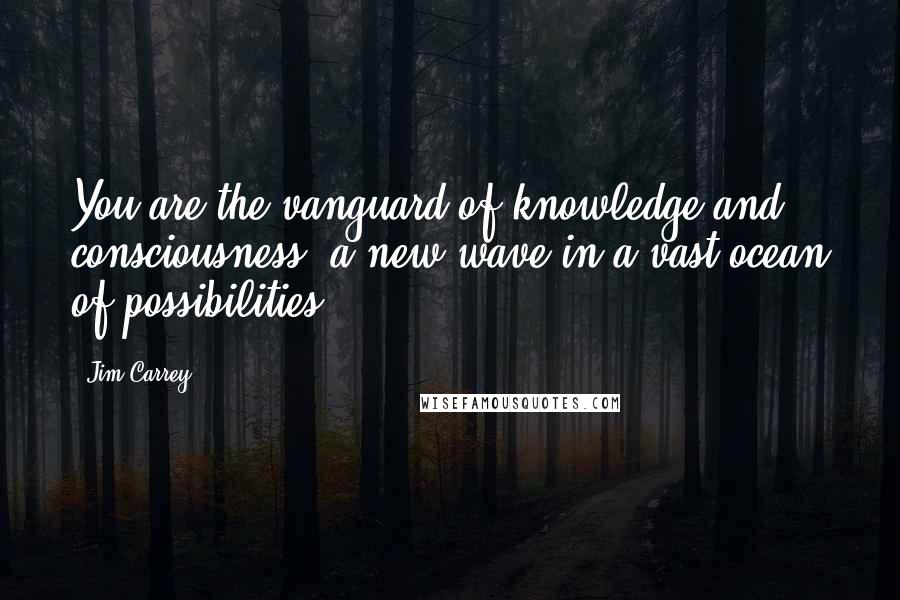 Jim Carrey Quotes: You are the vanguard of knowledge and consciousness; a new wave in a vast ocean of possibilities.