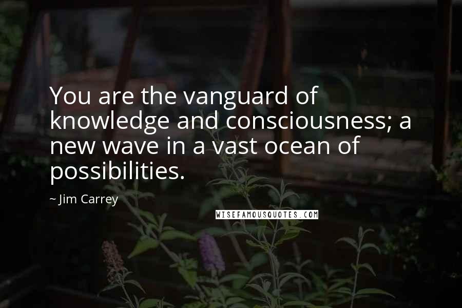 Jim Carrey Quotes: You are the vanguard of knowledge and consciousness; a new wave in a vast ocean of possibilities.