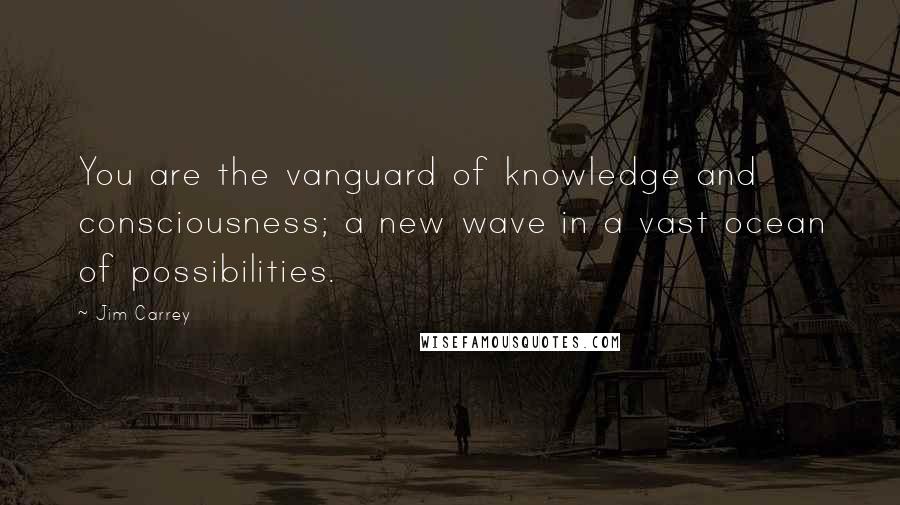 Jim Carrey Quotes: You are the vanguard of knowledge and consciousness; a new wave in a vast ocean of possibilities.