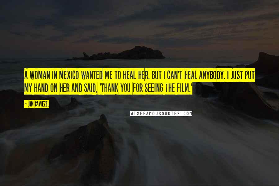 Jim Caviezel Quotes: A woman in Mexico wanted me to heal her. But I can't heal anybody. I just put my hand on her and said, 'Thank you for seeing the film.'