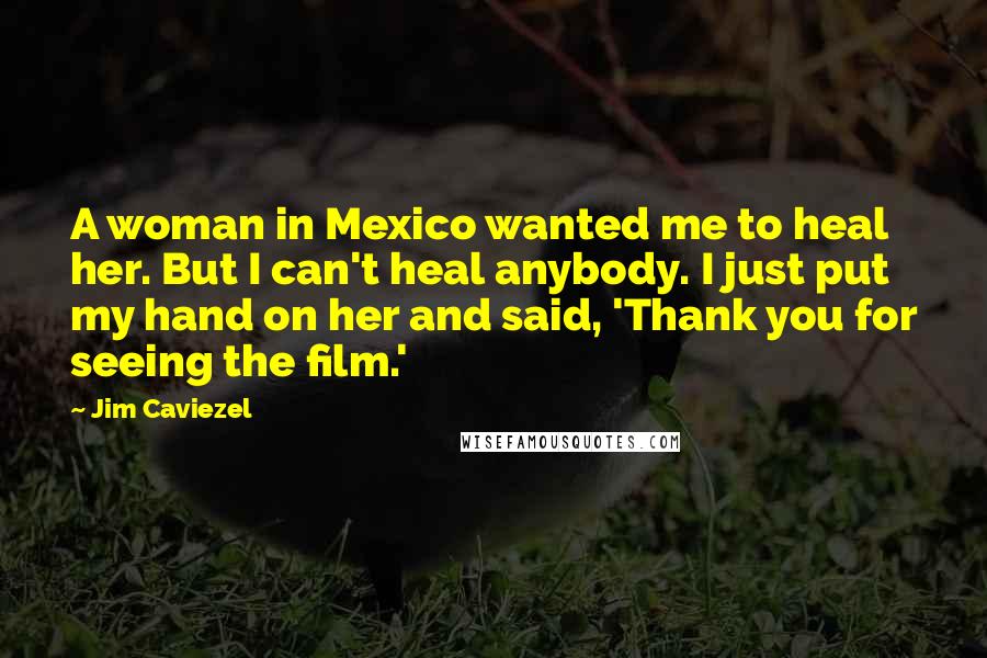 Jim Caviezel Quotes: A woman in Mexico wanted me to heal her. But I can't heal anybody. I just put my hand on her and said, 'Thank you for seeing the film.'