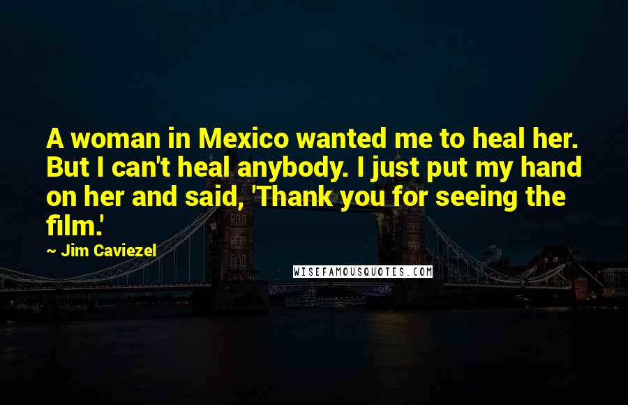 Jim Caviezel Quotes: A woman in Mexico wanted me to heal her. But I can't heal anybody. I just put my hand on her and said, 'Thank you for seeing the film.'