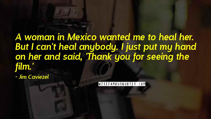 Jim Caviezel Quotes: A woman in Mexico wanted me to heal her. But I can't heal anybody. I just put my hand on her and said, 'Thank you for seeing the film.'