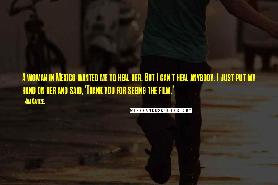 Jim Caviezel Quotes: A woman in Mexico wanted me to heal her. But I can't heal anybody. I just put my hand on her and said, 'Thank you for seeing the film.'