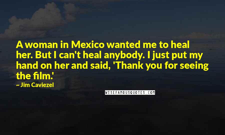 Jim Caviezel Quotes: A woman in Mexico wanted me to heal her. But I can't heal anybody. I just put my hand on her and said, 'Thank you for seeing the film.'