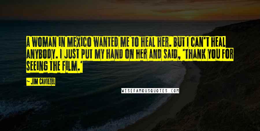 Jim Caviezel Quotes: A woman in Mexico wanted me to heal her. But I can't heal anybody. I just put my hand on her and said, 'Thank you for seeing the film.'