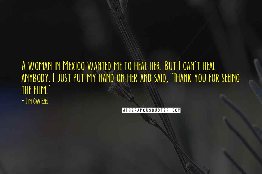 Jim Caviezel Quotes: A woman in Mexico wanted me to heal her. But I can't heal anybody. I just put my hand on her and said, 'Thank you for seeing the film.'