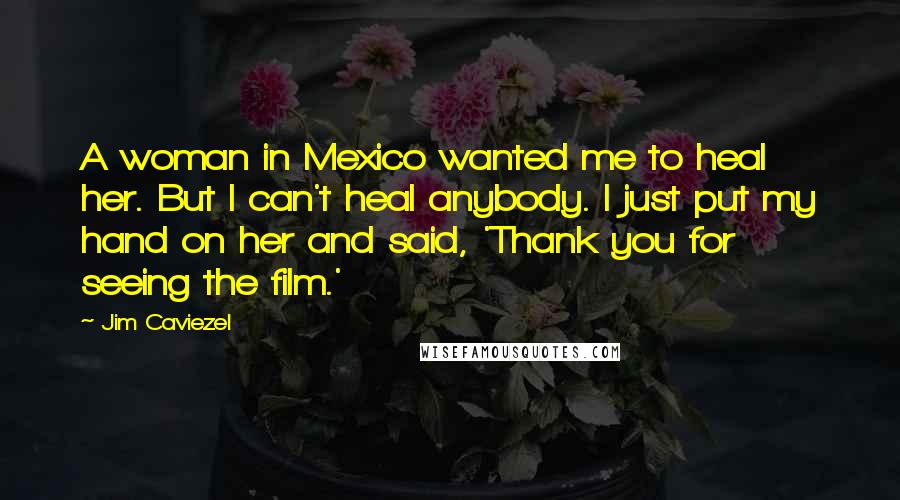 Jim Caviezel Quotes: A woman in Mexico wanted me to heal her. But I can't heal anybody. I just put my hand on her and said, 'Thank you for seeing the film.'