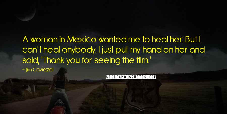 Jim Caviezel Quotes: A woman in Mexico wanted me to heal her. But I can't heal anybody. I just put my hand on her and said, 'Thank you for seeing the film.'