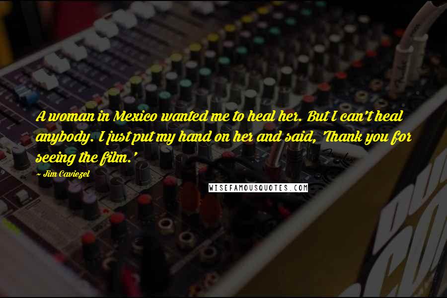 Jim Caviezel Quotes: A woman in Mexico wanted me to heal her. But I can't heal anybody. I just put my hand on her and said, 'Thank you for seeing the film.'