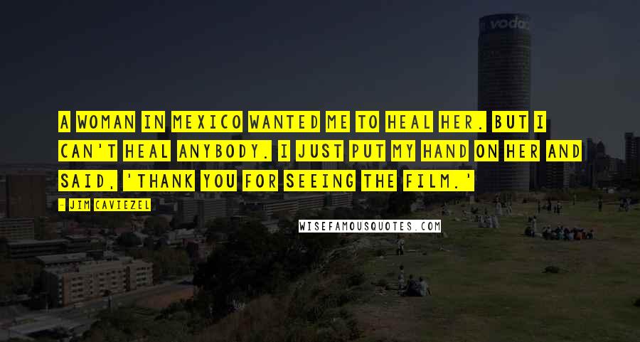 Jim Caviezel Quotes: A woman in Mexico wanted me to heal her. But I can't heal anybody. I just put my hand on her and said, 'Thank you for seeing the film.'