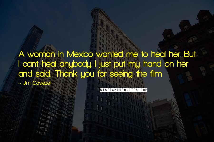 Jim Caviezel Quotes: A woman in Mexico wanted me to heal her. But I can't heal anybody. I just put my hand on her and said, 'Thank you for seeing the film.'