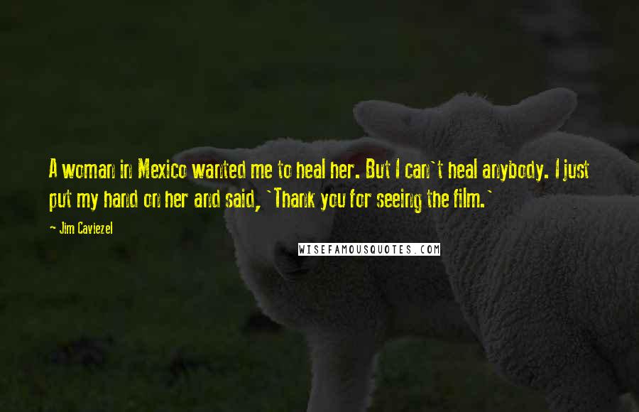 Jim Caviezel Quotes: A woman in Mexico wanted me to heal her. But I can't heal anybody. I just put my hand on her and said, 'Thank you for seeing the film.'