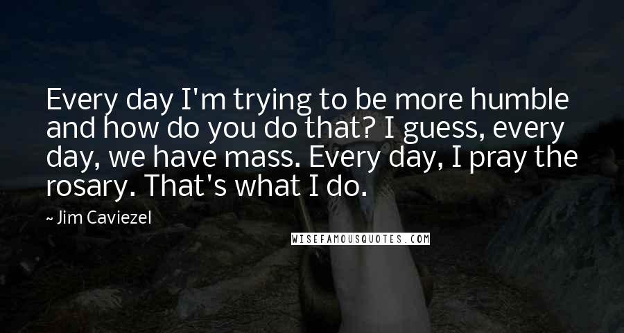 Jim Caviezel Quotes: Every day I'm trying to be more humble and how do you do that? I guess, every day, we have mass. Every day, I pray the rosary. That's what I do.