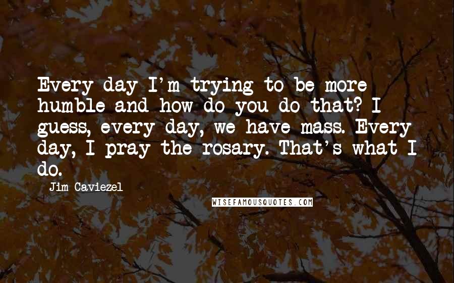 Jim Caviezel Quotes: Every day I'm trying to be more humble and how do you do that? I guess, every day, we have mass. Every day, I pray the rosary. That's what I do.