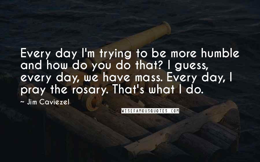 Jim Caviezel Quotes: Every day I'm trying to be more humble and how do you do that? I guess, every day, we have mass. Every day, I pray the rosary. That's what I do.