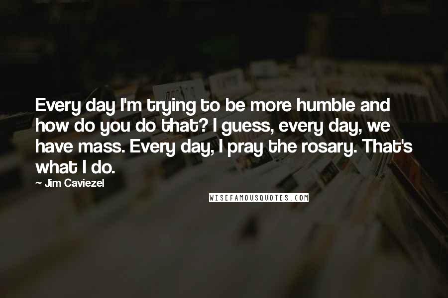 Jim Caviezel Quotes: Every day I'm trying to be more humble and how do you do that? I guess, every day, we have mass. Every day, I pray the rosary. That's what I do.