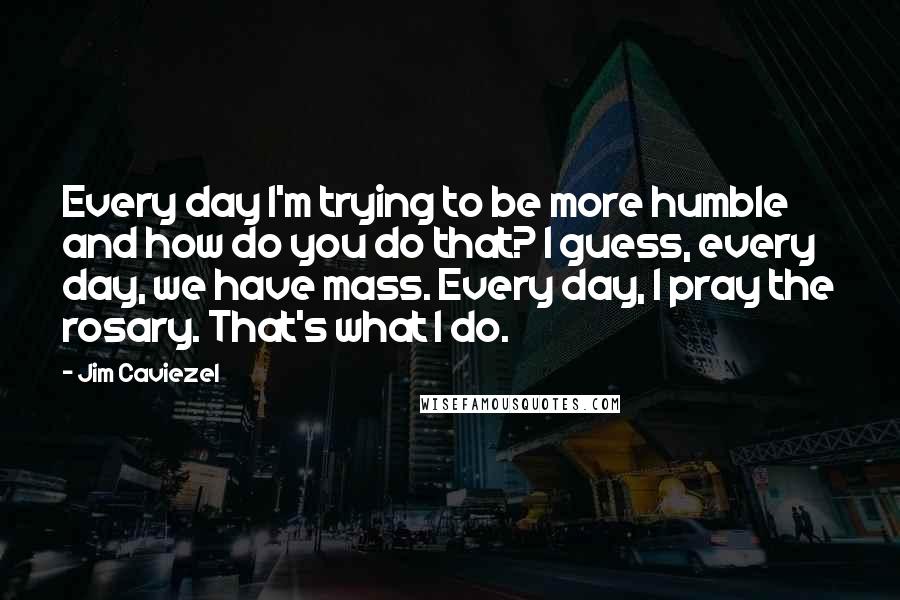 Jim Caviezel Quotes: Every day I'm trying to be more humble and how do you do that? I guess, every day, we have mass. Every day, I pray the rosary. That's what I do.