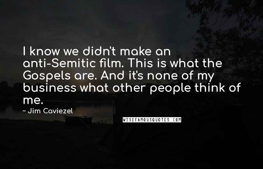 Jim Caviezel Quotes: I know we didn't make an anti-Semitic film. This is what the Gospels are. And it's none of my business what other people think of me.