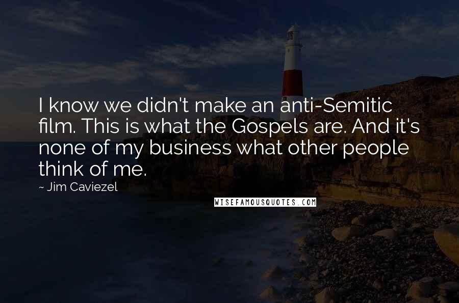 Jim Caviezel Quotes: I know we didn't make an anti-Semitic film. This is what the Gospels are. And it's none of my business what other people think of me.